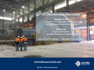TSX: ETG | NYSE American: EGI
For more information, please contact:
Stephen Scott
President & Chief Executive Officer
sscott@EntreeResourcesLtd.com
David Jan
Investor Relations
djan@EntreeResourcesLtd.com
604.687.4777 (office) | 1.866.368.7330 (toll free)
EntreeResourcesLtd.com
 