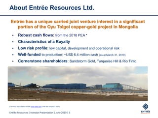 Entrée Resources | Investor Presentation | June 2019 | 3
About Entrée Resources Ltd.
▪ Robust cash flows: from the 2018 PEA *
▪ Characteristics of a Royalty
▪ Low risk profile: low capital, development and operational risk
▪ Well-funded to production: ~US$ 6.4 million cash (as at March 31, 2019)
▪ Cornerstone shareholders: Sandstorm Gold, Turquoise Hill & Rio Tinto
Oyu Tolgoi mill complex (September 2017)
Entrée has a unique carried joint venture interest in a significant
portion of the Oyu Tolgoi copper-gold project in Mongolia
* Technical report filed on SEDAR (www.sedar.com) under the company’s profile
 