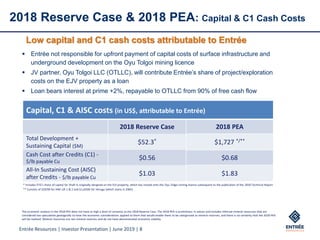 Entrée Resources | Investor Presentation | June 2019 | 8
2018 Reserve Case & 2018 PEA: Capital & C1 Cash Costs
Capital, C1 & AISC costs (in US$, attributable to Entrée)
2018 Reserve Case 2018 PEA
Total Development +
Sustaining Capital ($M)
$52.3* $1,727 */**
Cash Cost after Credits (C1) -
$/lb payable Cu
$0.56 $0.68
All-In Sustaining Cost (AISC)
after Credits - $/lb payable Cu
$1.03 $1.83
* Includes ETG’s share of capital for Shaft 4, originally designed on the EJV property, which has moved onto the Oyu Tolgoi mining licence subsequent to the publication of the 2018 Technical Report
** Consists of $292M for HNE Lift 1 & 2 and $1,435M for Heruga (which starts in 2065)
The economic analysis in the 2018 PEA does not have as high a level of certainty as the 2018 Reserve Case. The 2018 PEA is preliminary in nature and includes Inferred mineral resources that are
considered too speculative geologically to have the economic considerations applied to them that would enable them to be categorized as mineral reserves, and there is no certainty that the 2018 PEA
will be realized. Mineral resources are not mineral reserves and do not have demonstrated economic viability.
Low capital and C1 cash costs attributable to Entrée
▪ Entrée not responsible for upfront payment of capital costs of surface infrastructure and
underground development on the Oyu Tolgoi mining licence
▪ JV partner, Oyu Tolgoi LLC (OTLLC), will contribute Entrée’s share of project/exploration
costs on the EJV property as a loan
▪ Loan bears interest at prime +2%, repayable to OTLLC from 90% of free cash flow
 