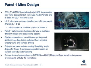 Entrée Resources | Investor Presentation | June 2021 | 18
Panel 1 Mine Design
Photo from Oyu Tolgoi website: http://ot.mn/
Oyu Tolgoi Underground development
• OTLLC’s OTFS20 completed July 2020, incorporates
new mine design for Lift 1 of Hugo North Panel 0 and
is basis for 2021 Reserve Case
• Lift 1 mine plan includes development of three panels
(Panels 0, 1 & 2)
o HNE located at northern portion of Panel 1
• Panel 1 optimization studies underway to evaluate
different design and sequencing options
• Studies underpinned by additional geology and
geotechnical data being collected from ongoing
underground and surface drilling
• Entrée’s partners believe existing feasibility study
design for Panel 1 remains executable based on
current orebody understanding
• Economics and assumptions in OTFS20 and 2021 Reserve Case sensitive to ongoing
or increasing COVID-19 restrictions
 
