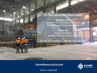 TSX: ETG | OTCQB: ERLFF
For more information, please contact:
Stephen Scott
President & Chief Executive Officer
sscott@EntreeResourcesLtd.com
David Jan
Investor Relations
djan@EntreeResourcesLtd.com
604.687.4777 (office) | 1.866.368.7330 (toll free)
EntreeResourcesLtd.com
 
