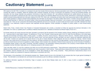 Entrée Resources | Investor Presentation | June 2021 | 3
Cautionary Statement (cont’d)
With respect to the 2021 PEA, it is based on a conceptual mine plan that includes Inferred resources. Numerous assumptions were made in the preparation of the 2021 PEA,
including with respect to mineability, capital and operating costs, production schedules, the timing of construction and expansion of mining and processing facilities, and
recoveries, that may change materially once production commences at Hugo North Extension Lift 1 and additional development and capital decisions are required. Any
changes to the assumptions underlying the 2021 PEA could cause actual results to be materially different from any future results, performance or achievements expressed or
implied by forward-looking statements and information relating to the 2021 PEA. Other risks, uncertainties and factors which could cause actual results to differ materially from
future results expressed or implied by forward-looking statements and information are discussed in the section entitled “Risk Factors” in Entrée’s Annual Information Form for
the year ended December 31, 2020 and in the section entitled “Critical Accounting Estimates, Risks and Uncertainties” in the Company’s most recently filed MD&A, available at
www.sedar.com. There can be no assurance that forward-looking statements will prove to be accurate, as actual results and future events could differ materially from those
anticipated in such statements. Except as required under applicable securities legislation, Entrée undertakes no obligation to publicly update or revise forward-looking
statements.
Robert Cinits, P.Geo., Entrée’s former Vice President of Corporate Development and currently a consultant to Entrée has approved the technical information in this
presentation. Mr. Cinits is a “qualified person” as defined in National Instrument 43-101- Standards of Disclosure for Mineral Projects (“NI 43-101”).
All minerals reserves and mineral resources have been calculated in accordance with the standards of the Canadian Institute of Mining, Metallurgy and Petroleum and NI 43-
101. Cautionary Note to United States Investors: The definitions of “Proven” and “Probable” mineral reserves used in NI 43-101 differ from the definitions in the United States
Securities and Exchange Commission (“SEC”) Industry Guide 7. In addition, the terms “mineral resource”, “Measured mineral resource”, “Indicated mineral resource” and
“Inferred mineral resource” are not defined terms under SEC Industry Guide 7 and have historically not been permitted to be used in reports and registration statements filed
with the SEC. Investors are cautioned not to assume that all or any part of mineral deposits in these categories will ever be converted into reserves. “Inferred mineral
resources” have a great amount of uncertainty as to their existence, and great uncertainty as to their economic and legal feasibility. It cannot be assumed that all or any part of
an Inferred mineral resource will ever be upgraded to a higher category. Under Canadian rules, estimates of Inferred mineral resources may not form the basis of Feasibility or
Pre-feasibility studies, except in rare cases. Accordingly, information contained in this presentation containing descriptions of the Company’s mineral deposits may not be
comparable to similar information made public by U.S. companies pursuant to SEC Industry Guide 7.
“Cash costs after credits” (C1) and All-in sustaining cost (ASIC) are non-IFRS performance measurements. These performance measurements are included because these
statistics are widely accepted as the standard of reporting cash costs of production in North America. These performance measurements do not have a meaning within IFRS
and, therefore, amounts presented may not be comparable to similar data presented by other mining companies. These performance measurements should not be
considered in isolation as a substitute for measures of performance in accordance with IFRS.
The information in this presentation is for informational purposes only. Readers should not rely on the information for any purpose other than to gain general knowledge of
Entrée. This information is not intended to be, and should not be construed as, part of an offering or solicitation of securities.
For additional information regarding the Entrée/Oyu Tolgoi JV property, see the News Release dated June 15, 2021, a copy of which is available on SEDAR at
www.sedar.com.
 