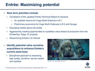 Entrée Resources | Investor Presentation | November 2017 | 11
Entrée: Maximizing potential
 Near term priorities include:
 Completion of the updated Entrée Technical Report to disclose:
 An updated reserve for Hugo North Extension Lift 1
 Preliminary economics for Hugo North Extension Lift 2 and Heruga
 Educating market about risk profile
 Aggressively creating opportunities to crystallize value ahead of production from the
Entrée/Oyu Tolgoi JV property
 Streamlining Entrée’s JV interest
 Identify potential value accretive
acquisitions to enhance Entrée’s
current asset base
 Disciplined approach to assessing
high quality, accretive, top-tier assets
and royalties Photo from Oyu Tolgoi website: http://ot.mn/
 
