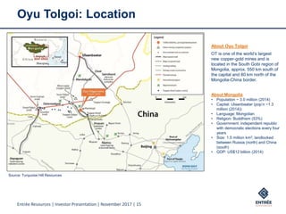 Entrée Resources | Investor Presentation | November 2017 | 15
Oyu Tolgoi: Location
About Oyu Tolgoi
OT is one of the world’s largest
new copper-gold mines and is
located in the South Gobi region of
Mongolia, approx. 550 km south of
the capital and 80 km north of the
Mongolia-China border.
About Mongolia
• Population ~ 3.0 million (2014)
• Capital: Ulaanbaatar (pop’n ~1.3
million (2014))
• Language: Mongolian
• Religion: Buddhism (53%)
• Government: independent republic
with democratic elections every four
years
• Size: 1.5 million km2, landlocked
between Russia (north) and China
(south)
• GDP: US$12 billion (2014)
Source: Turquoise Hill Resources
 