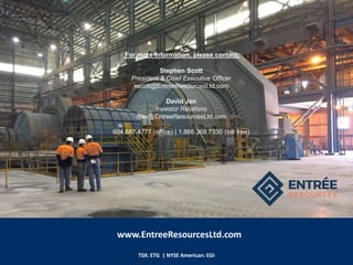 TSX: ETG | NYSE American: EGI
For more information, please contact:
Stephen Scott
President & Chief Executive Officer
sscott@EntreeResourcesLtd.com
David Jan
Investor Relations
djan@EntreeResourcesLtd.com
604.687.4777 (office) | 1.866.368.7330 (toll free)
www.EntreeResourcesLtd.com
 