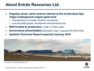 Entrée Resources | Investor Presentation | November 2017 | 3
About Entrée Resources Ltd.
 Flagship asset: Joint venture interest at the world-class Oyu
Tolgoi underground copper-gold mine
 Characteristics of a royalty, benefits of a producer
 Low risk profile (capital, development and operational risk)
 Well-funded to production (~US$ 7.7 million cash)
 Cornerstone shareholders (Sandstorm Gold, Turquoise Hill & Rio Tinto)
 Updated Technical Report expected January 2018
Oyu Tolgoi mill complex (September 2017)
 