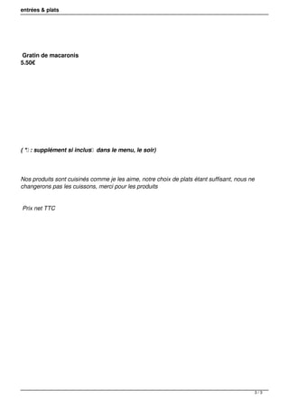 entrées & plats 
Gratin de macaronis 
5.50€ 
( * : supplément si inclus dans le menu, le soir) 
Nos produits sont cuisinés comme je les aime, notre choix de plats étant suffisant, nous ne 
changerons pas les cuissons, merci pour les produits 
Prix net TTC 
3 / 3 
