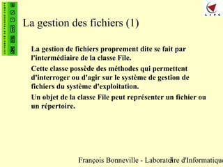 François Bonneville - Laboratoire d'Informatique3
La gestion des fichiers (1)
La gestion de fichiers proprement dite se fait par
l'intermédiaire de la classe File.
Cette classe possède des méthodes qui permettent
d'interroger ou d'agir sur le système de gestion de
fichiers du système d'exploitation.
Un objet de la classe File peut représenter un fichier ou
un répertoire.
 