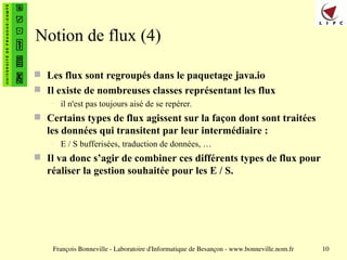 François Bonneville - Laboratoire d'Informatique de Besançon - www.bonneville.nom.fr 10
Notion de flux (4)
 Les flux sont regroupés dans le paquetage java.io
 Il existe de nombreuses classes représentant les flux
– il n'est pas toujours aisé de se repérer.
 Certains types de flux agissent sur la façon dont sont traitées
les données qui transitent par leur intermédiaire :
– E / S bufferisées, traduction de données, …
 Il va donc s’agir de combiner ces différents types de flux pour
réaliser la gestion souhaitée pour les E / S.
 