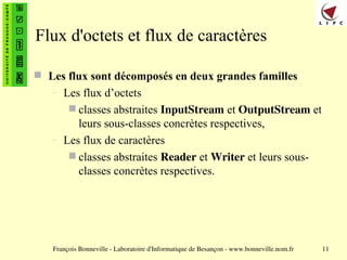 François Bonneville - Laboratoire d'Informatique de Besançon - www.bonneville.nom.fr 11
Flux d'octets et flux de caractères
 Les flux sont décomposés en deux grandes familles
– Les flux d’octets
 classes abstraites InputStream et OutputStream et
leurs sous-classes concrètes respectives,
– Les flux de caractères
 classes abstraites Reader et Writer et leurs sous-
classes concrètes respectives.
 