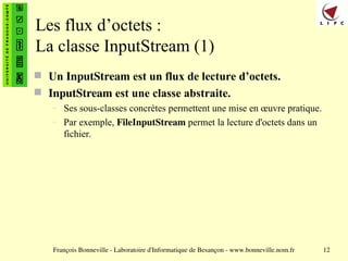 François Bonneville - Laboratoire d'Informatique de Besançon - www.bonneville.nom.fr 12
Les flux d’octets :
La classe InputStream (1)
 Un InputStream est un flux de lecture d’octets.
 InputStream est une classe abstraite.
– Ses sous-classes concrètes permettent une mise en œuvre pratique.
– Par exemple, FileInputStream permet la lecture d'octets dans un
fichier.
 