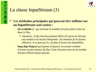 François Bonneville - Laboratoire d'Informatique de Besançon - www.bonneville.nom.fr 16
La classe InputStream (3)
 Les méthodes principales qui peuvent être utilisées sur
un InputStream sont (suite) :
– int available () qui retourne le nombre d’octets prêts à être lus
dans le flux,
 Attention : Cette fonction permet d'être sûr qu'on ne fait pas
une tentative de lecture bloquante. Au moment de la lecture
effective, il se peut qu’il y ait plus d’octets de disponibles.
– long skip (long n) qui permet d’ignorer un certain nombre
d’octets en provenance du flot. Cette fonction renvoie le nombre
d'octets effectivement ignorés.
 