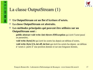 François Bonneville - Laboratoire d'Informatique de Besançon - www.bonneville.nom.fr 17
La classe OutputStream (1)
 Un OutputStream est un flot d’écriture d’octets.
 La classe OutputStream est abstraite.
 Les méthodes principales qui peuvent être utilisées sur un
OutputStream sont :
– public abstract void write (int) throws IOException qui écrit l’octet passé
en paramètre,
– void write (byte[] b) qui écrit les octets lus depuis un tableau d’octets,
– void write (byte [] b, int off, int len) qui écrit les octets lus depuis un tableau
d ’octets à partir d ’une position donnée et sur une longueur donnée,
 