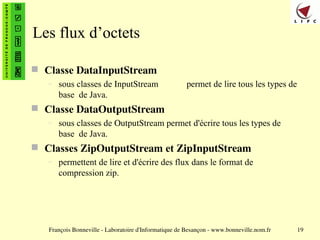 François Bonneville - Laboratoire d'Informatique de Besançon - www.bonneville.nom.fr 19
Les flux d’octets
 Classe DataInputStream
– sous classes de InputStream permet de lire tous les types de
base de Java.
 Classe DataOutputStream
– sous classes de OutputStream permet d'écrire tous les types de
base de Java.
 Classes ZipOutputStream et ZipInputStream
– permettent de lire et d'écrire des flux dans le format de
compression zip.
 