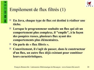 François Bonneville - Laboratoire d'Informatique de Besançon - www.bonneville.nom.fr 20
Empilement de flux filtrés (1)
 En Java, chaque type de flux est destiné à réaliser une
tâche.
 Lorsque le programmeur souhaite un flux qui ait un
comportement plus complexe, il "empile", à la façon
des poupées russes, plusieurs flux ayant des
comportements plus élémentaires.
 On parle de « flux filtrés ».
 Concrètement, il s'agit de passer, dans le constructeur
d'un flux, un autre flux déjà existant pour combiner
leurs caractéristiques.
 