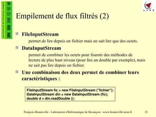François Bonneville - Laboratoire d'Informatique de Besançon - www.bonneville.nom.fr 21
Empilement de flux filtrés (2)
 FileInputStream
– permet de lire depuis un fichier mais ne sait lire que des octets.
 DataInputStream
– permet de combiner les octets pour fournir des méthodes de
lecture de plus haut niveau (pour lire un double par exemple), mais
ne sait pas lire depuis un fichier.
 Une combinaison des deux permet de combiner leurs
caractéristiques :
FileInputStream fic = new FileInputStream ("fichier");
DataInputStream din = new DataInputStream (fic);
double d = din.readDouble ();
 