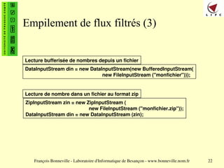 François Bonneville - Laboratoire d'Informatique de Besançon - www.bonneville.nom.fr 22
Empilement de flux filtrés (3)
DataInputStream din = new DataInputStream(new BufferedInputStream(
new FileInputStream ("monfichier")));
Lecture bufferisée de nombres depuis un fichier
ZipInputStream zin = new ZipInputStream (
new FileInputStream ("monfichier.zip"));
DataInputStream din = new DataInputStream (zin);
Lecture de nombre dans un fichier au format zip
 