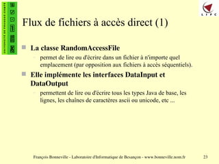 François Bonneville - Laboratoire d'Informatique de Besançon - www.bonneville.nom.fr 23
Flux de fichiers à accès direct (1)
 La classe RandomAccessFile
– permet de lire ou d'écrire dans un fichier à n'importe quel
emplacement (par opposition aux fichiers à accès séquentiels).
 Elle implémente les interfaces DataInput et
DataOutput
– permettent de lire ou d'écrire tous les types Java de base, les
lignes, les chaînes de caractères ascii ou unicode, etc ...
 