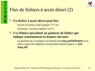 François Bonneville - Laboratoire d'Informatique de Besançon - www.bonneville.nom.fr 24
Flux de fichiers à accès direct (2)
 Un fichier à accès direct peut être
– ouvert en lecture seule (option "r") ou
– en lecture / écriture (option "rw").
 Ces fichiers possèdent un pointeur de fichier qui
indique constamment la donnée suivante.
– La position de ce pointeur est donnée par long getFilePointer () et
celui-ci peut être déplacé à une position donnée grâce à seek
(long off).
 