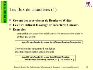 François Bonneville - Laboratoire d'Informatique de Besançon - www.bonneville.nom.fr 25
Les flux de caractères (1)
 Ce sont des sous-classes de Reader et Writer.
 Ces flux utilisent le codage de caractères Unicode.
 Exemples
– conversion des caractères saisis au clavier en caractères dans le
codage par défaut
InputStreamReader in = new InputStreamReader (System.in);
InputStreamReader in = new InputStreamReader (
new FileInputStream ("chinois.txt"), "ISO2022CN");
Conversion des caractères d ’un fichier
avec un codage explicitement indiqué
 