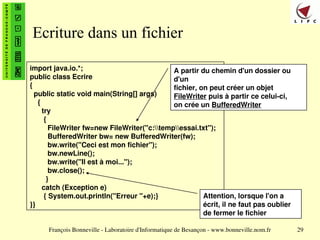 François Bonneville - Laboratoire d'Informatique de Besançon - www.bonneville.nom.fr 29
Ecriture dans un fichier
import java.io.*;
public class Ecrire
{
public static void main(String[] args)
{
try
{
FileWriter fw=new FileWriter("c:tempessai.txt");
BufferedWriter bw= new BufferedWriter(fw);
bw.write("Ceci est mon fichier");
bw.newLine();
bw.write("Il est à moi...");
bw.close();
}
catch (Exception e)
{ System.out.println("Erreur "+e);}
}}
A partir du chemin d'un dossier ou
d'un
fichier, on peut créer un objet
FileWriter puis à partir ce celui-ci,
on crée un BufferedWriter
Attention, lorsque l'on a
écrit, il ne faut pas oublier
de fermer le fichier
 