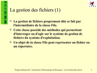 François Bonneville - Laboratoire d'Informatique de Besançon - www.bonneville.nom.fr 3
La gestion des fichiers (1)
 La gestion de fichiers proprement dite se fait par
l'intermédiaire de la classe File.
 Cette classe possède des méthodes qui permettent
d'interroger ou d'agir sur le système de gestion de
fichiers du système d'exploitation.
 Un objet de la classe File peut représenter un fichier ou
un répertoire.
 