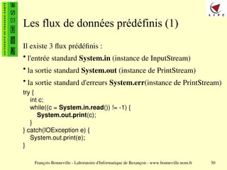 François Bonneville - Laboratoire d'Informatique de Besançon - www.bonneville.nom.fr 30
Les flux de données prédéfinis (1)
Il existe 3 flux prédéfinis :
• l'entrée standard System.in (instance de InputStream)
• la sortie standard System.out (instance de PrintStream)
• la sortie standard d'erreurs System.err(instance de PrintStream)
try {
int c;
while((c = System.in.read()) != -1) {
System.out.print(c);
}
} catch(IOException e) {
System.out.print(e);
}
 