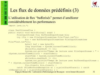 François Bonneville - Laboratoire d'Informatique de Besançon - www.bonneville.nom.fr 32
Les flux de données prédéfinis (3)
L’utilisation de flux “bufferisés” permet d’améliorer
considérablement les performances
import java.io.*;
class TestVitesseFlux {
public static void main(String[] args) {
FileInputStream fis; BufferedInputStream bis;
try {fis = new FileInputStream(new File("test.txt"));
bis = new BufferedInputStream(new FileInputStream(new
File("test.txt")));
byte[] buf = new byte[8];
long startTime = System.currentTimeMillis();
while(fis.read(buf) != -1);
System.out.println("Temps de lecture avec FileInputStream : " +
(System.currentTimeMillis() - startTime));
startTime = System.currentTimeMillis();
while(bis.read(buf) != -1);
System.out.println("Temps de lecture avec BufferedInputStream :
" + (System.currentTimeMillis() - startTime));
fis.close(); bis.close(); }
catch (FileNotFoundException e) { e.printStackTrace(); } catch
(IOException e) { e.printStackTrace(); } }
}
 