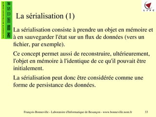 François Bonneville - Laboratoire d'Informatique de Besançon - www.bonneville.nom.fr 33
La sérialisation (1)
La sérialisation consiste à prendre un objet en mémoire et
à en sauvegarder l'état sur un flux de données (vers un
fichier, par exemple).
Ce concept permet aussi de reconstruire, ultérieurement,
l'objet en mémoire à l'identique de ce qu'il pouvait être
initialement.
La sérialisation peut donc être considérée comme une
forme de persistance des données.
 