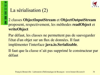François Bonneville - Laboratoire d'Informatique de Besançon - www.bonneville.nom.fr 34
La sérialisation (2)
2 classes ObjectInputStream et ObjectOutputStream
proposent, respectivement, les méthodes readObject et
writeObject
Par défaut, les classes ne permettent pas de sauvegarder
l'état d'un objet sur un flux de données. Il faut
implémenter l'interface java.io.Serializable.
Il faut que la classe n’ait pas supprimé le constructeur par
défaut
 