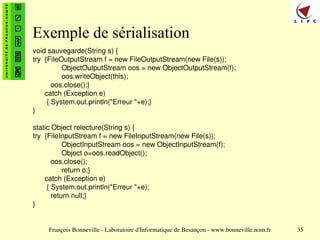François Bonneville - Laboratoire d'Informatique de Besançon - www.bonneville.nom.fr 35
Exemple de sérialisation
void sauvegarde(String s) {
try {FileOutputStream f = new FileOutputStream(new File(s));
ObjectOutputStream oos = new ObjectOutputStream(f);
oos.writeObject(this);
oos.close();}
catch (Exception e)
{ System.out.println("Erreur "+e);}
}
static Object relecture(String s) {
try {FileInputStream f = new FileInputStream(new File(s));
ObjectInputStream oos = new ObjectInputStream(f);
Object o=oos.readObject();
oos.close();
return o;}
catch (Exception e)
{ System.out.println("Erreur "+e);
return null;}
}
 