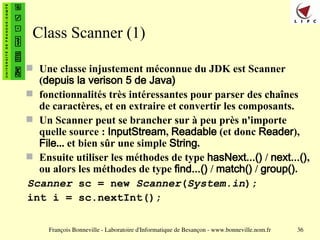 François Bonneville - Laboratoire d'Informatique de Besançon - www.bonneville.nom.fr 36
Class Scanner (1)
 Une classe injustement méconnue du JDK est Scanner
(depuis la verison 5 de Java)
 fonctionnalités très intéressantes pour parser des chaînes
de caractères, et en extraire et convertir les composants.
 Un Scanner peut se brancher sur à peu près n'importe
quelle source : InputStream, Readable (et donc Reader),
File... et bien sûr une simple String.
 Ensuite utiliser les méthodes de type hasNext...() / next...(),
ou alors les méthodes de type find...() / match() / group().
Scanner sc = new Scanner(System.in);
int i = sc.nextInt();
 