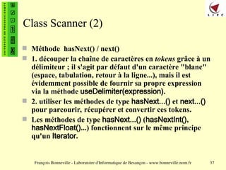 François Bonneville - Laboratoire d'Informatique de Besançon - www.bonneville.nom.fr 37
Class Scanner (2)
 Méthode hasNext() / next()
 1. découper la chaîne de caractères en tokens grâce à un
délimiteur ; il s'agit par défaut d'un caractère "blanc"
(espace, tabulation, retour à la ligne...), mais il est
évidemment possible de fournir sa propre expression
via la méthode useDelimiter(expression).
 2. utiliser les méthodes de type hasNext...() et next...()
pour parcourir, récupérer et convertir ces tokens.
 Les méthodes de type hasNext...() (hasNextInt(),
hasNextFloat()...) fonctionnent sur le même principe
qu'un Iterator.
 