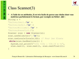François Bonneville - Laboratoire d'Informatique de Besançon - www.bonneville.nom.fr 38
Class Scanner(3)
 A l'aide de ces méthodes, il est très facile de parser une chaîne dont vous
maîtrisez parfaitement le format, par exemple un fichier .csv :
String s =
"Dalton;Joe;1.4n" +
"Dalton;Jack;1.6n" +
"Dalton;William;1.8n" +
"Dalton;Averell;2.0";
Scanner scan = new Scanner(s);
scan.useDelimiter(";|n");
scan.useLocale(Locale.US); // Pour les floats
while(scan.hasNextLine()) {
System.out.printf("%2$s %1$s : %3$.1f m %n",
scan.next(), scan.next(), scan.nextFloat());
}
 