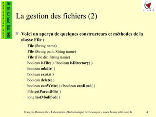 François Bonneville - Laboratoire d'Informatique de Besançon - www.bonneville.nom.fr 4
La gestion des fichiers (2)
 Voici un aperçu de quelques constructeurs et méthodes de la
classe File :
– File (String name)
– File (String path, String name)
– File (File dir, String name)
– boolean isFile( ) / boolean isDirectory( )
– boolean mkdir( )
– boolean exists( )
– boolean delete( )
– boolean canWrite( ) / boolean canRead( )
– File getParentFile( )
– long lastModified( )
 