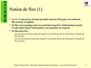 François Bonneville - Laboratoire d'Informatique de Besançon - www.bonneville.nom.fr 7
Notion de flux (1)
 Les E / S sont gérées de façon portable (selon les OS) grâce à la notion de
flux (stream en anglais).
 Un flux est en quelque sorte un canal dans lequel de l'information transite.
L'ordre dans lequel l’information y est transmise est respecté.
 Un flux peut être :
– Soit une source d’octets à partir de laquelle il est possible de lire de l'information. On parle de
flux d'entrée.
– Soit une destination d’octets dans laquelle il est possible d'écrire de l'information. On parle de
flux de sortie.
 