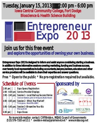 Tuesday, January 15, 2013                                             2:00 pm - 6:00 pm
             Iowa Central Community College, Fort Dodge
                Bioscience & Health Science Building


                                Entrepreneur
                                  Expo 2013
  Join us for this free event
     and explore the opportunities of owning your own business.

Entrepreneur Expo 2013 is designed to inform and assist anyone considering starting a business.
In addition to three informative sessions covering marketing, funding and business success,
over twenty local representatives including accountants, lawyers, bankers, educators and other
service providers will be available to share their expertise and answer questions.
Free * Open to the public * No pre-registration required but available.

2:00 pm        Expo Opens/Registration
2:00 - 6:00 pm Service Provider Displays
3:00 - 3:45 pm Session 1 - Local Start-up Success Stories
                Clarice's Fashions, John 15 Vineyard, Studio Fusion
4:00 - 4:45 pm Session 2 - Who's Your Market?
                Tricia Janes - State Office SBDC
5:00 - 5:45 pm Session 3 -Streamline Your Biz
                Microsoft 365
6:00 pm         Expo Closes
      For more information contact: Cliff Weldon, MIDAS Council of Governments
    (515) 576-7183 ext 211 * cweldon-midas@prairieinet.net * www.midascog.net
 