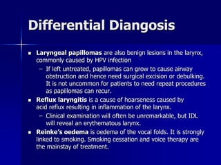Differential Diangosis
 Laryngeal papillomas are also benign lesions in the larynx,
commonly caused by HPV infection
– If left untreated, papillomas can grow to cause airway
obstruction and hence need surgical excision or debulking.
It is not uncommon for patients to need repeat procedures
as papillomas can recur.
 Reflux laryngitis is a cause of hoarseness caused by
acid reflux resulting in inflammation of the larynx.
– Clinical examination will often be unremarkable, but IDL
will reveal an erythematous larynx.
 Reinke’s oedema is oedema of the vocal folds. It is strongly
linked to smoking. Smoking cessation and voice therapy are
the mainstay of treatment.
 