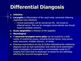 Differential Diangosis
 Infective
 Laryngitis is inflammation of the vocal cords, commonly following
respiratory tract infections
– Clinical examination will be normal but IDL will reveal an
inflamed larynx. This can be managed conservatively and should
result in complete recovery.
 Acute epiglottitis is infection of the epiglottis
 Neurological
 A recurrent laryngeal nerve palsy can be caused by a wide
variety of underlying causes, including thyroid cancer, lung cancer,
aortic aneurysm, multiple sclerosis , or stroke.
 Extensive examinations are key to further delineating the underlying
diagnosis such as neck examination and cranial nerve examination.
Initial investigation if examination is unremarkable would be CT
imaging from skull base to diaphragm to assess for any pathology
affecting the recurrent laryngeal nerve.
 