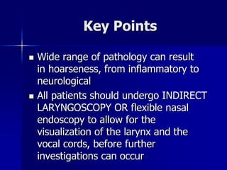 Key Points
 Wide range of pathology can result
in hoarseness, from inflammatory to
neurological
 All patients should undergo INDIRECT
LARYNGOSCOPY OR flexible nasal
endoscopy to allow for the
visualization of the larynx and the
vocal cords, before further
investigations can occur
 