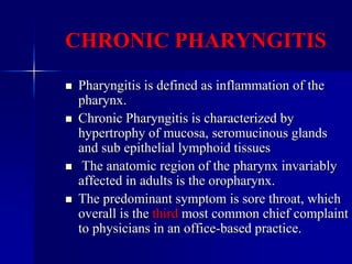 CHRONIC PHARYNGITIS
 Pharyngitis is defined as inflammation of the
pharynx.
 Chronic Pharyngitis is characterized by
hypertrophy of mucosa, seromucinous glands
and sub epithelial lymphoid tissues
 The anatomic region of the pharynx invariably
affected in adults is the oropharynx.
 The predominant symptom is sore throat, which
overall is the third most common chief complaint
to physicians in an office-based practice.
 