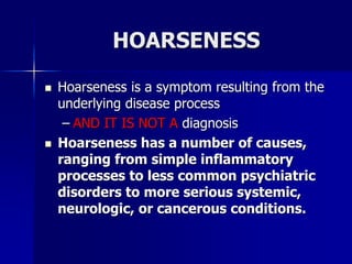 HOARSENESS
 Hoarseness is a symptom resulting from the
underlying disease process
– AND IT IS NOT A diagnosis
 Hoarseness has a number of causes,
ranging from simple inflammatory
processes to less common psychiatric
disorders to more serious systemic,
neurologic, or cancerous conditions.
 