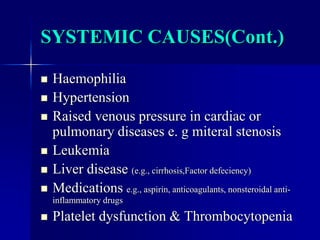 SYSTEMIC CAUSES(Cont.)
 Haemophilia
 Hypertension
 Raised venous pressure in cardiac or
pulmonary diseases e. g miteral stenosis
 Leukemia
 Liver disease (e.g., cirrhosis,Factor defeciency)
 Medications e.g., aspirin, anticoagulants, nonsteroidal anti-
inflammatory drugs
 Platelet dysfunction & Thrombocytopenia
 