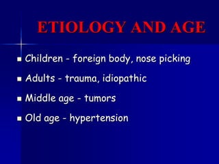 ETIOLOGY AND AGE
 Children - foreign body, nose picking
 Adults - trauma, idiopathic
 Middle age - tumors
 Old age - hypertension
 