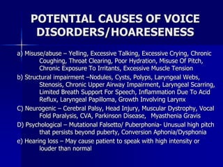 POTENTIAL CAUSES OF VOICE
DISORDERS/HOARESENESS
a) Misuse/abuse – Yelling, Excessive Talking, Excessive Crying, Chronic
Coughing, Throat Clearing, Poor Hydration, Misuse Of Pitch,
Chronic Exposure To Irritants, Excessive Muscle Tension
b) Structural impairment –Nodules, Cysts, Polyps, Laryngeal Webs,
Stenosis, Chronic Upper Airway Impairment, Laryngeal Scarring,
Limited Breath Support For Speech, Inflammation Due To Acid
Reflux, Laryngeal Papilloma, Growth Involving Larynx
C) Neurogenic – Cerebral Palsy, Head Injury, Muscular Dystrophy, Vocal
Fold Paralysis, CVA, Parkinson Disease, Myasthenia Gravis
D) Psychological – Mutational Falsetto/ Puberphonia- Unusual high pitch
that persists beyond puberty, Conversion Aphonia/Dysphonia
e) Hearing loss – May cause patient to speak with high intensity or
louder than normal
 