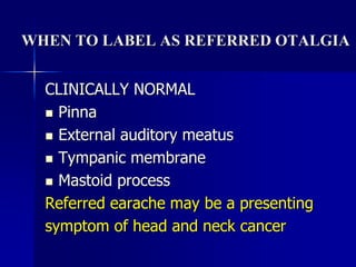 WHEN TO LABEL AS REFERRED OTALGIA
CLINICALLY NORMAL
 Pinna
 External auditory meatus
 Tympanic membrane
 Mastoid process
Referred earache may be a presenting
symptom of head and neck cancer
 