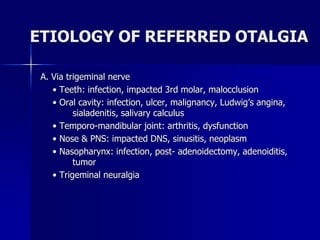 ETIOLOGY OF REFERRED OTALGIA
A. Via trigeminal nerve
• Teeth: infection, impacted 3rd molar, malocclusion
• Oral cavity: infection, ulcer, malignancy, Ludwig’s angina,
sialadenitis, salivary calculus
• Temporo-mandibular joint: arthritis, dysfunction
• Nose & PNS: impacted DNS, sinusitis, neoplasm
• Nasopharynx: infection, post- adenoidectomy, adenoiditis,
tumor
• Trigeminal neuralgia
 