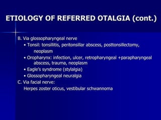 ETIOLOGY OF REFERRED OTALGIA (cont.)
B. Via glossopharyngeal nerve
• Tonsil: tonsillitis, peritonsillar abscess, posttonsillectomy,
neoplasm
• Oropharynx: infection, ulcer, retropharyngeal +parapharyngeal
abscess, trauma, neoplasm
• Eagle’s syndrome (stylalgia)
• Glossopharyngeal neuralgia
C. Via facial nerve:
Herpes zoster oticus, vestibular schwannoma
 