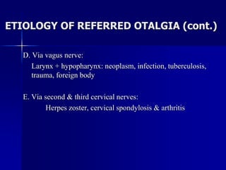ETIOLOGY OF REFERRED OTALGIA (cont.)
D. Via vagus nerve:
Larynx + hypopharynx: neoplasm, infection, tuberculosis,
trauma, foreign body
E. Via second & third cervical nerves:
Herpes zoster, cervical spondylosis & arthritis
 