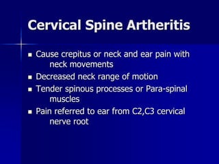 Cervical Spine Artheritis
 Cause crepitus or neck and ear pain with
neck movements
 Decreased neck range of motion
 Tender spinous processes or Para-spinal
muscles
 Pain referred to ear from C2,C3 cervical
nerve root
 